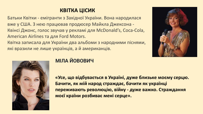 Батьки Квітки - емігранти з Західної України. Вона народилася вже у США. З нею працював продюсер Майкла Джексона - Квінсі Джонс, голос звучав у рекламі для Mc. Donald’s, Coca-Cola, American Airlines та для Ford Motors. Квітка записала для України два альбоми з народними піснями, які вразили не лише українців, а й американців. МІЛА ЙОВОВИЧКВІТКА ЦІСИКНа відміну від багатьох емігрантів, які бували в Україні раз у житті або не бували зовсім, Міла регулярно відвідує батьківщину. Під час Революції гідності ця голлівудська зірка першої величини підтримала українців і закликала шанувальників жертвувати гроші на допомогу постраждалим на Майдані.7 грудня 1975 року у Києві народилася  зірка Голлівуду Міла (Міліца) Йовович. Її знамениті ролі в фільмах «П’ятий елемент», «Жанна д’Арк», «Оселя зла» та «Ультрафіолет» давно стали культовими, а саму Мілу вважають однією із найбільш яскравих акторок сучасного кіно.«Усе, що відбувається в Україні, дуже близьке моєму серцю. Бачити, як мій народ страждає, бачити як українці переживають революцію, війну - дуже важко. Страждання моєї країни розбиває мені серце».
