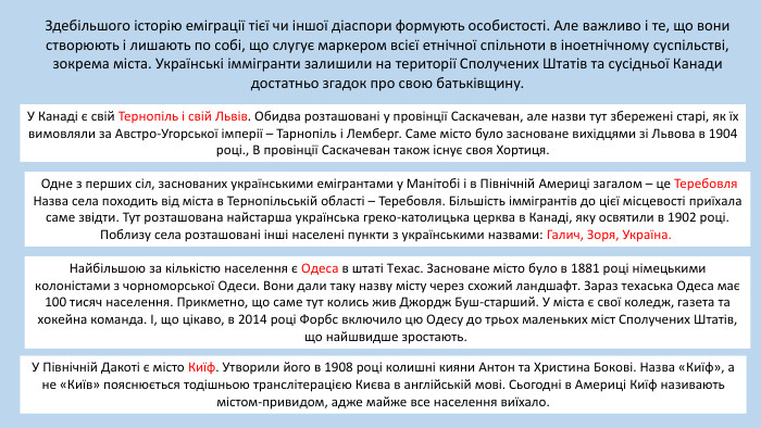 Здебільшого історію еміграції тієї чи іншої діаспори формують особистості. Але важливо і те, що вони створюють і лишають по собі, що слугує маркером всієї етнічної спільноти в іноетнічному суспільстві, зокрема міста. Українські іммігранти залишили на території Сполучених Штатів та сусідньої Канади достатньо згадок про свою батьківщину. У Канаді є свій Тернопіль і свій Львів. Обидва розташовані у провінції Саскачеван, але назви тут збережені старі, як їх вимовляли за Австро-Угорської імперії – Тарнопіль і Лемберг. Cаме місто було засноване вихідцями зі Львова в 1904 році., В провінції Саскачеван також існує своя Хортиця. Одне з перших сіл, заснованих українськими емігрантами у Манітобі і в Північній Америці загалом – це Теребовля Назва села походить від міста в Тернопільській області – Теребовля. Більшість іммігрантів до цієї місцевості приїхала саме звідти. Тут розташована найстарша українська греко-католицька церква в Канаді, яку освятили в 1902 році. Поблизу села розташовані інші населені пункти з українськими назвами: Галич, Зоря, Україна. У Північній Дакоті є місто Киїф. Утворили його в 1908 році колишні кияни Антон та Христина Бокові. Назва «Киїф», а не «Київ» пояснюється тодішньою транслітерацією Києва в англійській мові. Сьогодні в Америці Киїф називають містом-привидом, адже майже все населення виїхало. Найбільшою за кількістю населення є Одеса в штаті Техас. Засноване місто було в 1881 році німецькими колоністами з чорноморської Одеси. Вони дали таку назву місту через схожий ландшафт. Зараз техаська Одеса має 100 тисяч населення. Прикметно, що саме тут колись жив Джордж Буш-старший. У міста є свої коледж, газета та хокейна команда. І, що цікаво, в 2014 році Форбс включило цю Одесу до трьох маленьких міст Сполучених Штатів, що найшвидше зростають. 