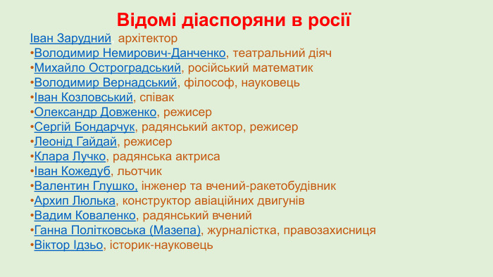 Відомі діаспоряни в росіїІван Зарудний, архітектор. Володимир Немирович-Данченко, театральний діяч. Михайло Остроградський, російський математик. Володимир Вернадський, філософ, науковецьІван Козловський, співак. Олександр Довженко, режисер. Сергій Бондарчук, радянський актор, режисер. Леонід Гайдай, режисер. Клара Лучко, радянська актрисаІван Кожедуб, льотчик. Валентин Глушко, інженер та вчений-ракетобудівник. Архип Люлька, конструктор авіаційних двигунів. Вадим Коваленко, радянський вчений. Ганна Політковська (Мазепа), журналістка, правозахисниця. Віктор Ідзьо, історик-науковець