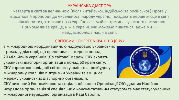 УКРАЇНСЬКА ДІАСПОРА четверта в світі за величиною (після китайської, індійської та російської ) Проте у відсотковій пропорції до чисельності народу українці посідають перше місце в світі за кількістю тих, хто живе поза Україною — майже третина сучасного населення. Причому живе краще, ніж в Україні. Ми можемо пишатися, адже ми — найдіаспорніша нація в світі. СВІТОВИЙ КОНҐРЕС УКРАЇНЦІВ (СКУ) є міжнародною координаційною надбудовою українських громад у діаспорі, що представляє інтереси понад 20 мільйонів українців. До світової мережі СКУ входять українські діаспорні організації з понад 60 країн світу. СКУ сприяє консолідації світового українства, розбудовує міжнародну коаліцію підтримки України та зміцнює мережу українських діаспорних організацій. СКУ визнаний Економічною та соціальної радою Організації Об’єднаних Націй як неурядова організація зі спеціальним консультативним статусом та має статус учасника міжнародної неурядової організації в Раді Європи.