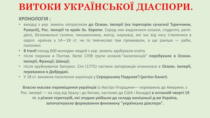 ВИТОКИ УКРАЇНСЬКОЇ ДІАСПОРИ. ХРОНОЛОГІЯ : вихідці з укр. земель потрапляли до Осман. імперії (на територію сучасної Туреччини, Румунії), Рос. імперії та країн Зх. Європи. Серед них виділялися козаки, студенти, реліг. діячі, безземельні селяни, письменники, митці, науковці, які час від часу з’являлися в європ. країнах у 14—18 ст. чи то тимчасово там проживали, а ще раніше — раби, полонені. В Італії понад 600 молодих людей з укр. земель здобували освітупісля поразки в Полтав. битві 1709 групи козаків-