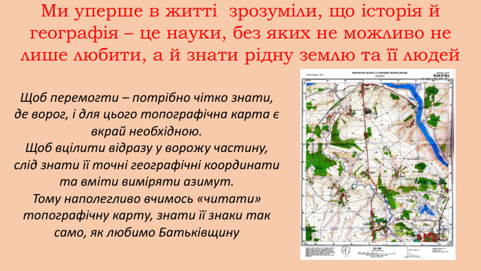 Ми уперше в житті зрозуміли, що історія й географія – це науки, без яких не можливо не лише любити, а й знати рідну землю та її людей. Щоб перемогти – потрібно чітко знати, де ворог, і для цього топографічна карта є вкрай необхідною. Щоб вцілити відразу у ворожу частину, слід знати її точні географічні координати та вміти виміряти азимут. Тому наполегливо вчимось «читати» топографічну карту, знати її знаки так само, як любимо Батьківщину 