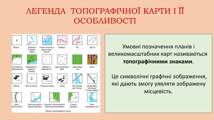 Умовні позначення планів і великомасштабних карт називаються топографічними знаками. Це символічні графічні зображення, які дають змогу уявляти зображену місцевість. ЛЕГЕНДА ТОПОГРАФІЧНОЇ КАРТИ І ЇЇ ОСОБЛИВОСТІ