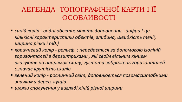 синій колір - водні обєкти; мають доповнення - цифри ( це кількісні характеристики обєктів, глибина, швидкість течії, ширина річки і тд.)коричневий колір - рельєф ; передається за допомогою ізоліній горизонталей з бергштрихами , які своїм вільним кінцем вказують на напрямок схилу; густота зображень горизонталей означає крутість схилівзелений колір - рослинний світ, доповнюється позамасштабними значками дерев, кущівшляхи сполучення у вигляді ліній різної ширини. ЛЕГЕНДА ТОПОГРАФІЧНОЇ КАРТИ І ЇЇ ОСОБЛИВОСТІ