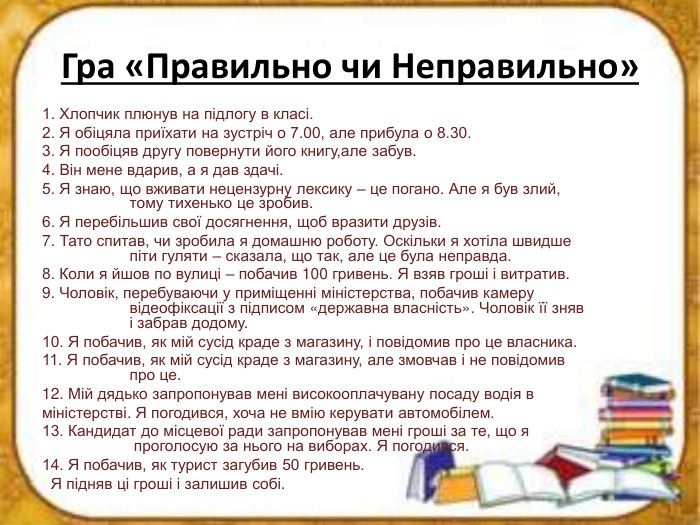 Гра «Правильно чи Неправильно»1. Хлопчик плюнув на підлогу в класі.2. Я обіцяла приїхати на зустріч о 7.00, але прибула о 8.30.3. Я пообіцяв другу повернути його книгу,але забув.4. Він мене вдарив, а я дав здачі.5. Я знаю, що вживати нецензурну лексику – це погано. Але я був злий, тому тихенько це зробив.6. Я перебільшив свої досягнення, щоб вразити друзів.7. Тато спитав, чи зробила я домашню роботу. Оскільки я хотіла швидше піти гуляти – сказала, що так, але це була неправда.8. Коли я йшов по вулиці – побачив 100 гривень. Я взяв гроші і витратив.9. Чоловік, перебуваючи у приміщенні міністерства, побачив камеру відеофіксації з підписом «державна власність». Чоловік її зняв і забрав додому.10. Я побачив, як мій сусід краде з магазину, і повідомив про це власника.11. Я побачив, як мій сусід краде з магазину, але змовчав і не повідомив про це.12. Мій дядько запропонував мені високооплачувану посаду водія вміністерстві. Я погодився, хоча не вмію керувати автомобілем.13. Кандидат до місцевої ради запропонував мені гроші за те, що я проголосую за нього на виборах. Я погодився.14. Я побачив, як турист загубив 50 гривень. Я підняв ці гроші і залишив собі. 