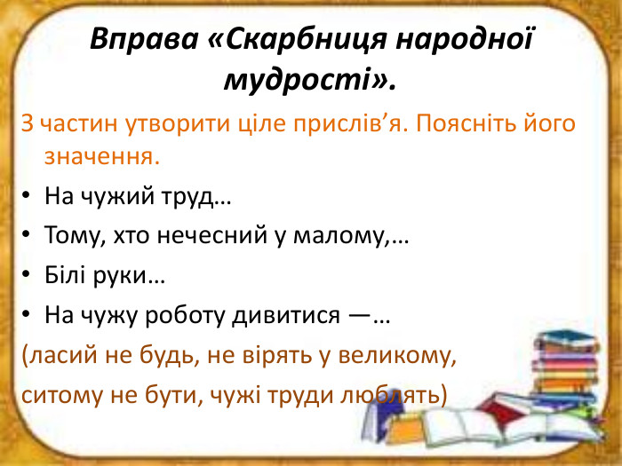 Вправа «Скарбниця народної мудрості». З частин утворити ціле прислів’я. Поясніть його значення. На чужий труд… Тому, хто нечесний у малому,…Білі руки…На чужу роботу дивитися —…(ласий не будь, не вірять у великому, ситому не бути, чужі труди люблять)