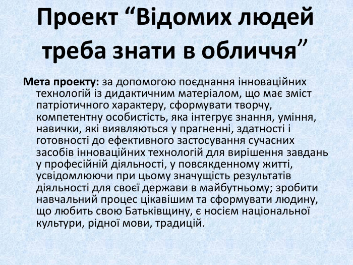 Проект “Відомих людей треба знати в обличчя”Мета проекту: за допомогою поєднання інноваційних технологій із дидактичним матеріалом, що має зміст патріотичного характеру, сформувати творчу, компетентну особистість, яка інтегрує знання, уміння, навички, які виявляються у прагненні, здатності і готовності до ефективного застосування сучасних засобів інноваційних технологій для вирішення завдань у професійній діяльності, у повсякденному житті, усвідомлюючи при цьому значущість результатів діяльності для своєї держави в майбутньому; зробити навчальний процес цікавішим та сформувати людину, що любить свою Батьківщину, є носієм національної культури, рідної мови, традицій. 