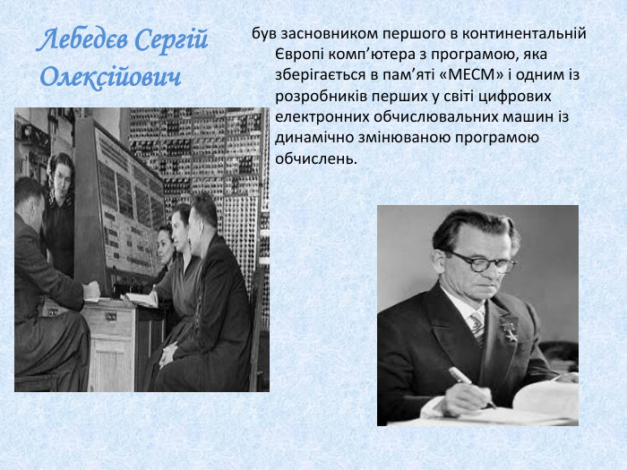 Лебедєв Сергій Олексійовичбув засновником першого в континентальній Європі комп’ютера з програмою, яка зберiгається в пам’ятi «МЕСМ» і одним із розробників перших у світі цифрових електронних обчислювальних машин із динамічно змінюваною програмою обчислень.