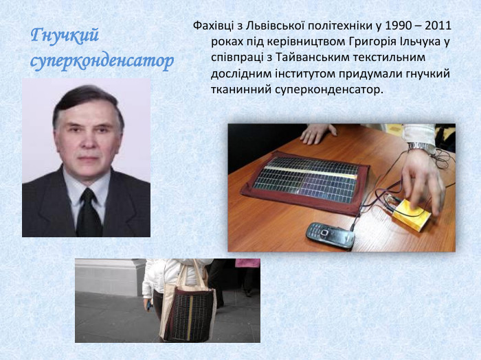 Гнучкий суперконденсатор. Фахівці з Львівської політехніки у 1990 – 2011 роках під керівництвом Григорія Ільчука у співпраці з Тайванським текстильним дослідним інститутом придумали гнучкий тканинний суперконденсатор.