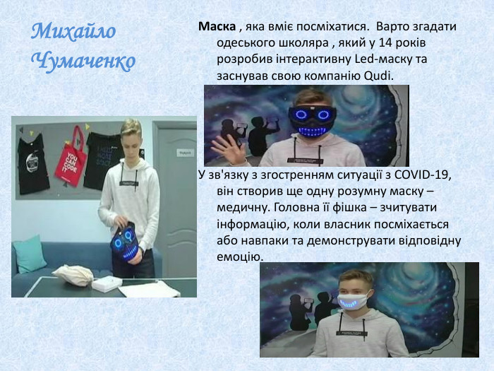 Михайло Чумаченко. Маска , яка вміє посміхатися. Варто згадати одеського школяра , який у 14 років розробив інтерактивну Led-маску та заснував свою компанію Qudi. У зв'язку з згостренням ситуації з COVID-19, він створив ще одну розумну маску – медичну. Головна її фішка – зчитувати інформацію, коли власник посміхається або навпаки та демонструвати відповідну емоцію.