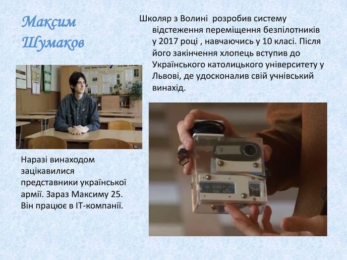 Максим Шумаков Школяр з Волині розробив систему відстеження переміщення безпілотників у 2017 році , навчаючись у 10 класі. Після його закінчення хлопець вступив до Українського католицького університету у Львові, де удосконалив свій учнівський винахід. Наразі винаходом зацікавилися представники української армії. Зараз Максиму 25. Він працює в ІТ-компанії. 