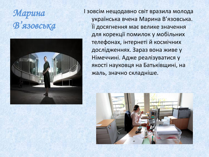 Марина В’язовськаІ зовсім нещодавно світ вразила молода українська вчена Марина В’язовська. Її досягнення має велике значення для корекції помилок у мобільних телефонах, інтернеті й космічних дослідженнях. Зараз вона живе у Німеччині. Адже реалізуватися у якості науковця на Батьківщині, на жаль, значно складніше.