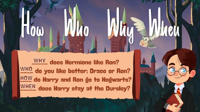 How. Who. Why. When_____ does Hermione like Ron?____ do you like better: Draco or Ron?____ do Harry and Ron go to Hogwarts?_____ does Harry stay at the Dursley?HOWWHOWHENWHY