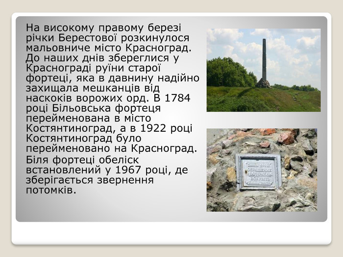 На високому правому березі річки Берестової розкинулося мальовниче місто Красноград. До наших днів збереглися у Краснограді руїни старої фортеці, яка в давнину надійно захищала мешканців від наскоків ворожих орд. В 1784 році Більовська фортеця перейменована в місто Костянтиноград, а в 1922 році Костянтиноград було перейменовано на Красноград. Біля фортеці обеліск встановлений у 1967 році, де зберігається звернення потомків.