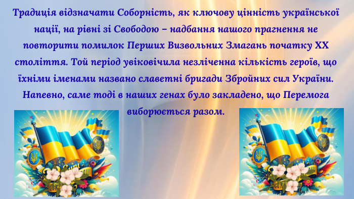 Традиція відзначати Соборність, як ключову цінність української нації, на рівні зі Свободою – надбання нашого прагнення не повторити помилок Перших Визвольних Змагань початку ХХ століття. Той період увіковічила незліченна кількість героїв, що їхніми іменами названо славетні бригади Збройних сил України. Напевно, саме тоді в наших генах було закладено, що Перемога виборюється разом.