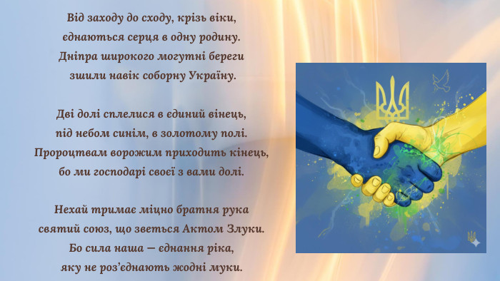 Від заходу до сходу, крізь віки, єднаються серця в одну родину. Дніпра широкого могутні береги зшили навік соборну Україну. Дві долі сплелися в єдиний вінець, під небом синім, в золотому полі. Пророцтвам ворожим приходить кінець, бо ми господарі своєї з вами долі. Нехай тримає міцно братня рука святий союз, що зветься Актом Злуки. Бо сила наша — єднання ріка, яку не роз’єднають жодні муки.
