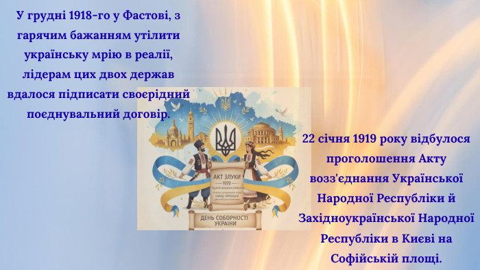 22 січня 1919 року відбулося проголошення Акту возз'єднання Української Народної Республіки й Західноукраїнської Народної Республіки в Києві на Софійській площі. У грудні 1918-го у Фастові, з гарячим бажанням утілити українську мрію в реалії, лідерам цих двох держав вдалося підписати своєрідний поєднувальний договір. 