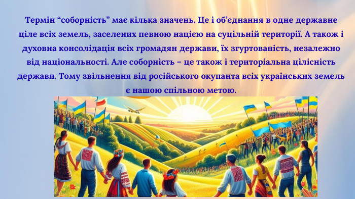 Термін “соборність” має кілька значень. Це і об’єднання в одне державне ціле всіх земель, заселених певною нацією на суцільній території. А також і духовна консолідація всіх громадян держави, їх згуртованість, незалежно від національності. Але соборність – це також і територіальна цілісність держави. Тому звільнення від російського окупанта всіх українських земель є нашою спільною метою.