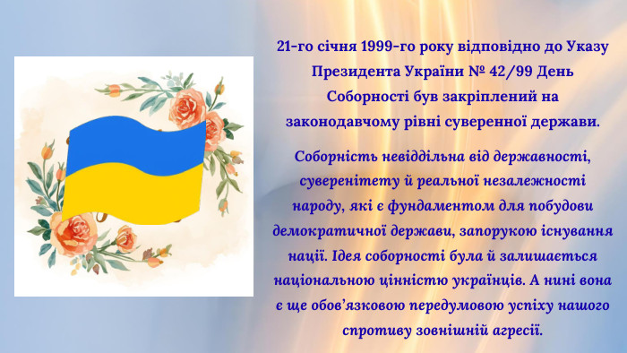 21-го січня 1999-го року відповідно до Указу Президента України № 42/99 День Соборності був закріплений на законодавчому рівні суверенної держави. Соборність невіддільна від державності, суверенітету й реальної незалежності народу, які є фундаментом для побудови демократичної держави, запорукою існування нації. Ідея соборності була й залишається національною цінністю українців. А нині вона є ще обов’язковою передумовою успіху нашого спротиву зовнішній агресії.