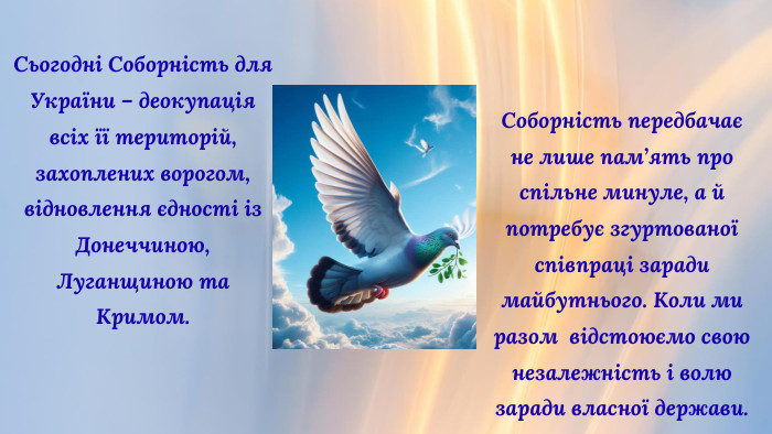 Сьогодні Соборність для України – деокупація всіх її територій, захоплених ворогом, відновлення єдності із Донеччиною, Луганщиною та Кримом. Соборність передбачає не лише пам’ять про спільне минуле, а й потребує згуртованої співпраці заради майбутнього. Коли ми разом відстоюємо свою незалежність і волю заради власної держави.