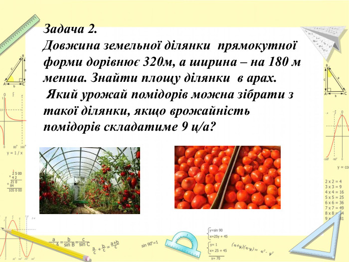 Задача 2. Довжина земельної ділянки прямокутної форми дорівнює 320м, а ширина – на 180 м менша. Знайти площу ділянки в арах. Який урожай помідорів можна зібрати з такої ділянки, якщо врожайність помідорів складатиме 9 ц/а?