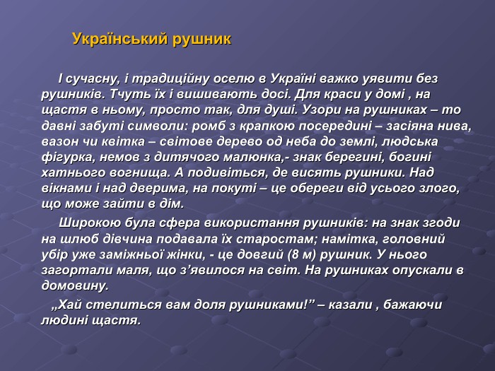 Український рушник             І сучасну, і традиційну оселю в Україні важко уявити без рушників. Тчуть їх і вишивають досі. Для краси у домі , на щастя в ньому, просто так, для душі. Узори на рушниках – то давні забуті символи: ромб з крапкою посередині – засіяна нива, вазон чи квітка – світове дерево од неба до землі, людська фігурка, немов з дитячого малюнка,- знак берегині, богині хатнього вогнища. А подивіться, де висять рушники. Над вікнами і над дверима, на покуті – це обереги від усього злого, що може зайти в дім.           Широкою була сфера використання рушників: на знак згоди на шлюб дівчина подавала їх старостам; намітка, головний убір уже заміжньої жінки, - це довгий (8 м) рушник. У нього загортали маля, що з’явилося на світ. На рушниках опускали в домовину.         „Хай стелиться вам доля рушниками!” – казали , бажаючи людині щастя. 