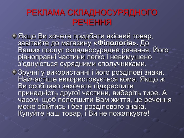 РЕКЛАМА СКЛАДНОСУРЯДНОГО РЕЧЕННЯ Якщо Ви хочете придбати якісний товар, завітайте до магазину «Філологія». До Ваших послуг складносурядне речення. Його рівноправні частини легко і невимушено з’єднуються сурядними сполучниками. Зручні у використанні і його розділові знаки. Найчастіше використовується кома. Якщо ж Ви особливо захочете підкреслити принадність другої частини, виберіть тире. А часом, щоб полегшити Вам життя, це речення може обійтись і без розділового знака. Купуйте наш товар, і Ви не пожалкуєте! 
