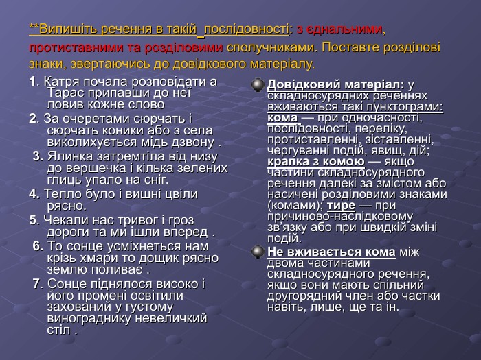 **Випишіть речення в такій послідовності: з єднальними, протиставними та розділовими сполучниками. Поставте розділові знаки, звертаючись до довідкового матеріалу. 1. Катря почала розповідати а Тарас припавши до неї ловив кожне слово 2. За очеретами сюрчать і сюрчать коники або з села виколихується мідь дзвону .  3. Ялинка затремтіла від низу до вершечка і кілька зелених глиць упало на сніг.  4. Тепло було і вишні цвіли рясно.  5. Чекали нас тривог і гроз дороги та ми ішли вперед .  6. То сонце усміхнеться нам крізь хмари то дощик рясно землю поливає .  7. Сонце піднялося високо і його промені освітили захований у густому винограднику невеличкий стіл . Довідковий матеріал: у складносурядних реченнях вживаються такі пунктограми: кома — при одночасності, послідовності, переліку, протиставленні, зіставленні, чергуванні подій, явищ, дій; крапка з комою — якщо частини складносурядного речення далекі за змістом або насичені розділовими знаками (комами); тире — при причиново-наслідковому зв’язку або при швидкій зміні подій. Не вживається кома між двома частинами складносурядного речення, якщо вони мають спільний другорядний член або частки навіть, лише, ще та ін. 