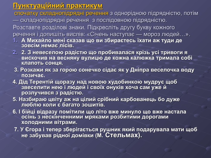 Пунктуаційний практикум  спочатку складнопідрядні речення з однорідною підрядністю, потім — складнопідрядні речення  з послідовною підрядністю.  Розставте розділові знаки. Підкресліть другу букву кожного речення і допишіть вислів: «Січень наступає — мороз людей…». А Михайло мені сказав що ви збираєтесь їхати аж туди де зовсім немає лісів.  2. З невеселою радістю що пробивалася крізь усі тривоги я вискочив на весняну вулицю де кожна калюжка тримала собі клапоть сонця.  3. Розкажи як за горою сонечко сідає як у Дніпра веселочка воду позичає.  4. Дід Терентій щоразу над новою худобинкою мудрує щоб звеселити нею і людей і своїх онуків хоча сам уже й розлучився з радістю.  5. Назбираю цвіту аж на цілий срібний карбованець бо дуже люблю коли є багато зошитів.  6. І бійці відразу помітили що літо вже минуло що вже настала осінь з нескінченними мряками розбитими дорогами холодними вітрами.  7. У Єгора і тепер зберігається рушник який подарувала мати щоб не забував рідної домівки (М. Стельмах).  