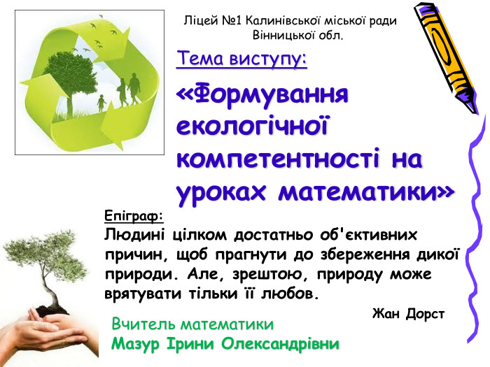 Ліцей №1 Калинівської міської ради     Вінницької обл.   Вчитель математики Мазур Ірини Олександрівни Епіграф: Людині цілком достатньо об'єктивних причин, щоб прагнути до збереження дикої природи. Але, зрештою, природу може врятувати тільки її любов.                                       Жан Дорст Тема виступу: «Формування екологічної компетентності на уроках математики» 