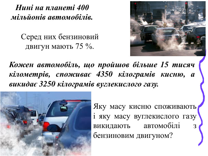 Яку масу кисню споживають і яку масу вуглекислого газу викидають автомобілі з бензиновим двигуном?  Нині на планеті 400 мільйонів автомобілів.  Серед них бензиновий двигун мають 75 %.  Кожен автомобіль, що пройшов більше 15 тисяч кілометрів, споживає 4350 кілограмів кисню, а викидає 3250 кілограмів вуглекислого газу.  