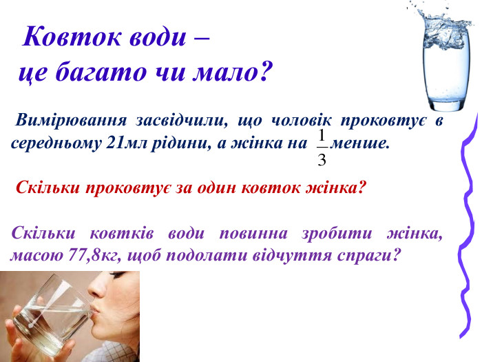  Ковток води –  це багато чи мало?   Вимірювання засвідчили, що чоловік проковтує в середньому 21мл рідини, а жінка на     менше.   Скільки проковтує за один ковток жінка?  Скільки ковтків води повинна зробити жінка, масою 77,8кг, щоб подолати відчуття спраги?   