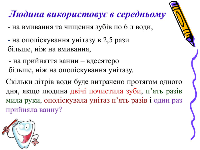 Скільки літрів води буде витрачено протягом одного дня, якщо людина двічі почистила зуби, п’ять разів мила руки, ополіскувала унітаз п’ять разів і один раз прийняла ванну?  Людина використовує в середньому  - на вмивання та чищення зубів по 6 л води, - на ополіскування унітазу в 2,5 рази більше, ніж на вмивання, - на прийняття ванни – вдесятеро більше, ніж на ополіскування унітазу.  
