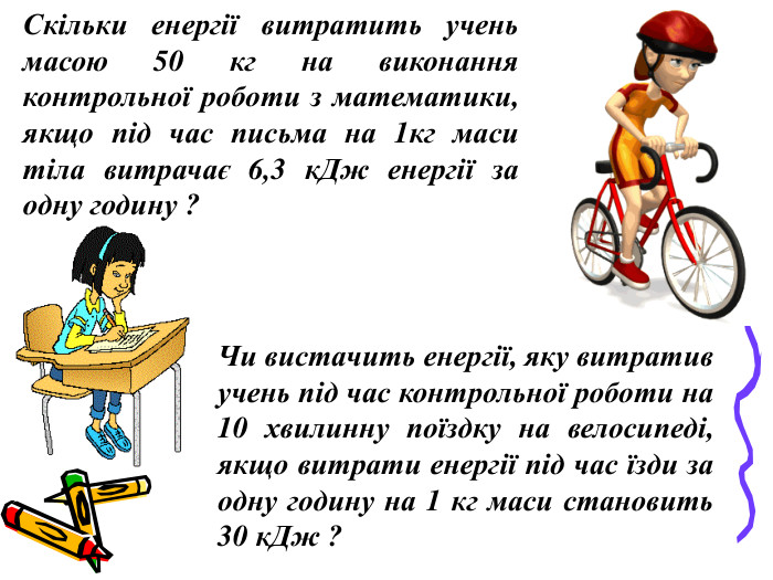 Скільки енергії витратить учень масою 50 кг на виконання контрольної роботи з математики, якщо під час письма на 1кг маси тіла витрачає 6,3 кДж енергії за одну годину ? Чи вистачить енергії, яку витратив учень під час контрольної роботи на 10 хвилинну поїздку на велосипеді, якщо витрати енергії під час їзди за одну годину на 1 кг маси становить 30 кДж ? 