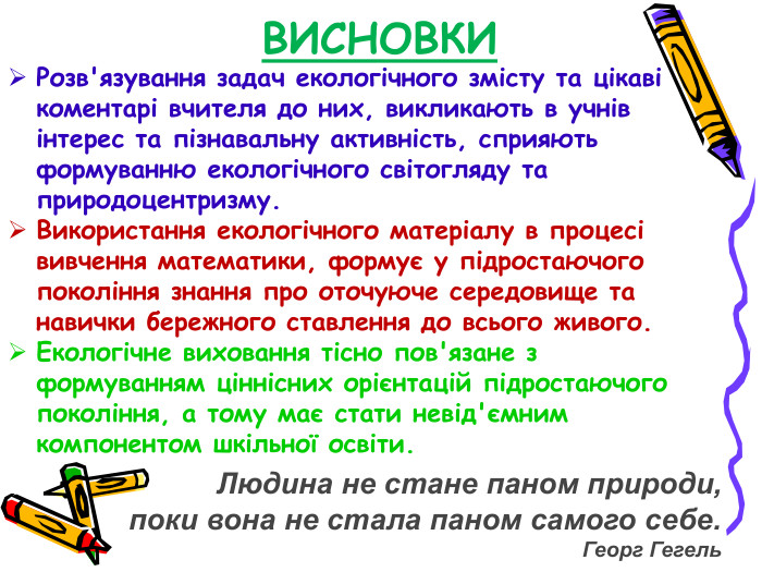 ВИСНОВКИ Розв'язування задач екологічного змісту та цікаві коментарі вчителя до них, викликають в учнів інтерес та пізнавальну активність, сприяють формуванню екологічного світогляду та природоцентризму. Використання екологічного матеріалу в процесі вивчення математики, формує у підростаючого покоління знання про оточуюче середовище та навички бережного ставлення до всього живого. Екологічне виховання тісно пов'язане з формуванням ціннісних орієнтацій підростаючого покоління, а тому має стати невід'ємним компонентом шкільної освіти. Людина не стане паном природи,  поки вона не стала паном самого себе. Георг Гегель 