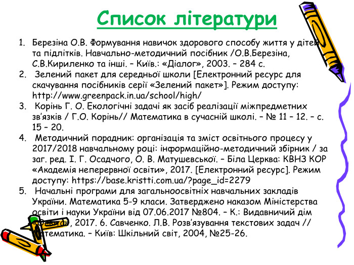 Список літератури Березіна О.В. Формування навичок здорового способу життя у дітей та підлітків. Навчально-методичний посібник /О.В.Березіна, С.В.Кириленко та інші. – Київ.: «Діалог», 2003. – 284 с.   Зелений пакет для середньої школи [Електронний ресурс для скачування посібників серії «Зелений пакет»]. Режим доступу: http://www.greenpack.in.ua/school/high/   Корінь Г. О. Екологічні задачі як засіб реалізації міжпредметних зв’язків / Г.О. Корінь// Математика в сучасній школі. – № 11 – 12. – с. 15 – 20.   Методичний порадник: організація та зміст освітнього процесу у 2017/2018 навчальному році: інформаційно-методичний збірник / за заг. ред. І. Г. Осадчого, О. В. Матушевської. – Біла Церква: КВНЗ КОР «Академія неперервної освіти», 2017. [Електронний ресурс]. Режим доступу: https://base.kristti.com.ua/?page_id=2279   Начальні програми для загальноосвітніх навчальних закладів України. Математика 5-9 класи. Затверджено наказом Міністерства освіти і науки України від 07.06.2017 №804. – К.: Видавничий дім «Освіта», 2017. 6. Савченко. Л.В. Розв’язування текстових задач // Математика. – Київ: Шкільний світ, 2004, №25-26.  