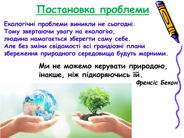 Постановка проблеми  Ми не можемо керувати природою, інакше, ніж підкоряючись їй.                                              Френсіс Бекон   Екологічні проблеми виникли не сьогодні. Тому звертаючи увагу на екологію,  людина намагається зберегти саму себе. Але без зміни свідомості всі грандіозні плани  збереження природного середовища будуть марними. 