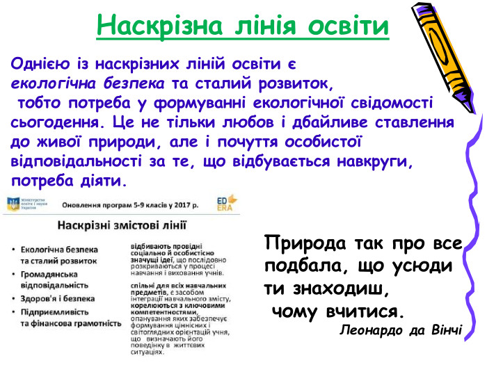 Наскрізна лінія освіти Однією із наскрізних ліній освіти є  екологічна безпека та сталий розвиток,  тобто потреба у формуванні екологічної свідомості сьогодення. Це не тільки любов і дбайливе ставлення до живої природи, але і почуття особистої відповідальності за те, що відбувається навкруги, потреба діяти. Природа так про все подбала, що усюди  ти знаходиш,  чому вчитися.              Леонардо да Вінчі 