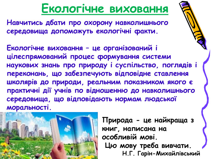 Екологічне виховання Навчитись дбати про охорону навколишнього середовища допоможуть екологічні факти.  Екологічне виховання – це організований і цілеспрямований процес формування системи наукових знань про природу і суспільство, поглядів і переконань, що забезпечують відповідне ставлення школярів до природи, реальним показником якого є практичні дії учнів по відношенню до навколишнього середовища, що відповідають нормам людської моральності. Природа - це найкраща з книг, написана на особливій мові.  Цю мову треба вивчати.         Н.Г. Гарін-Михайлівський 