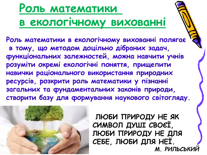 Роль математики  в екологічному вихованні Роль математики в екологічному вихованні полягає  в тому, що методом доцільно дібраних задач, функціональних залежностей, можна навчити учнів розуміти окремі екологічні поняття, прищепити навички раціонального використання природних ресурсів, розкрити роль математики у пізнанні загальних та фундаментальних законів природи, створити базу для формування наукового світогляду.  ЛЮБИ ПРИРОДУ НЕ ЯК СИМВОЛ ДУШІ СВОЄЇ, ЛЮБИ ПРИРОДУ НЕ ДЛЯ  СЕБЕ, ЛЮБИ ДЛЯ НЕЇ.                          М. РИЛЬСЬКИЙ 