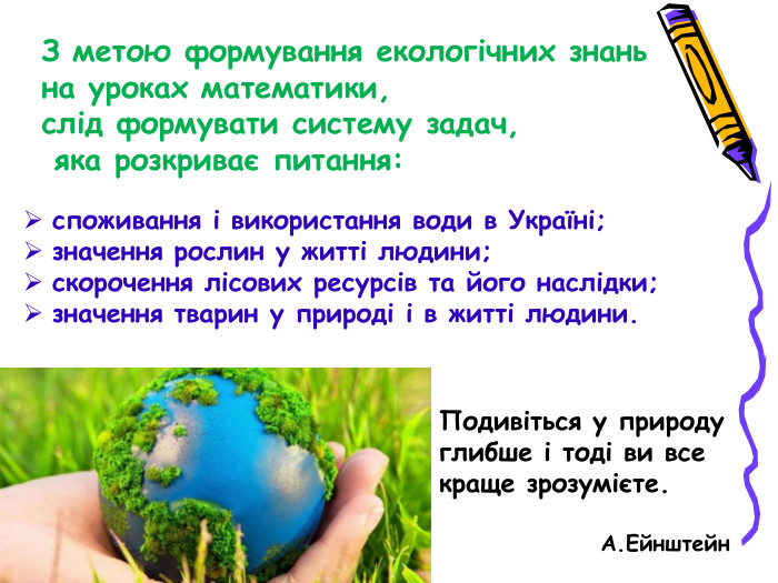 З метою формування екологічних знань  на уроках математики,  слід формувати систему задач,  яка розкриває питання: споживання і використання води в Україні; значення рослин у житті людини; скорочення лісових ресурсів та його наслідки; значення тварин у природі і в житті людини. Подивіться у природу глибше і тоді ви все краще зрозумієте.                                      А.Ейнштейн 