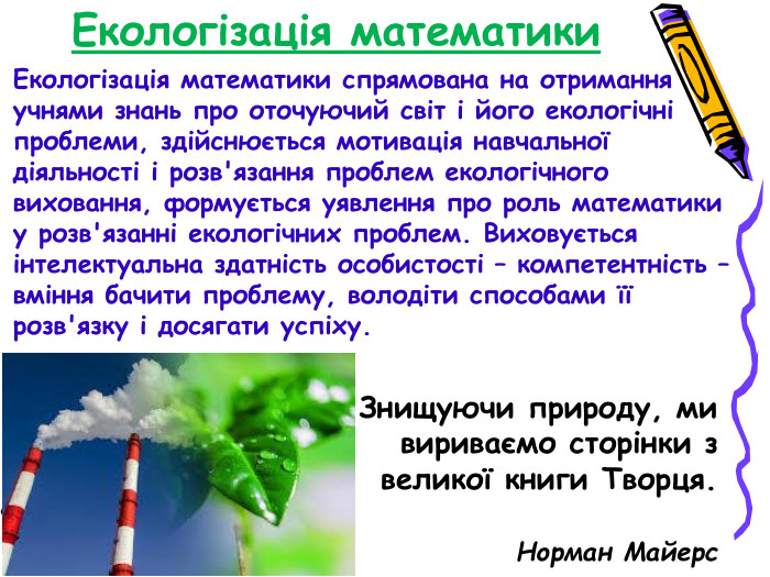 Екологізація математики Екологізація математики спрямована на отримання учнями знань про оточуючий світ і його екологічні проблеми, здійснюється мотивація навчальної діяльності і розв'язання проблем екологічного виховання, формується уявлення про роль математики у розв'язанні екологічних проблем. Виховується інтелектуальна здатність особистості – компетентність – вміння бачити проблему, володіти способами її розв'язку і досягати успіху.  Знищуючи природу, ми вириваємо сторінки з великої книги Творця.         Норман Майерс 