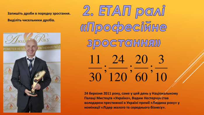 2. ЕТАП ралі«Професійне зростання»Запишіть дроби в порядку зростання. Виділіть чисельники дробів.24 березня 2011 року, саме у цей день у Національному Палаці Мистецтв «Україна», Вадим Нестерчук став володарем престижної в Україні премії «Людина року» у номінації «Лідер малого та середнього бізнесу». 