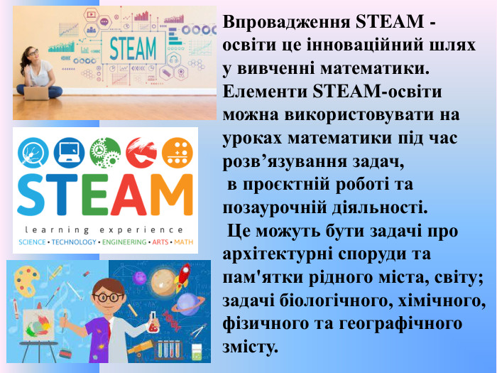 Впровадження STEAM - освіти це інноваційний шлях у вивченні математики. Елементи STEАM-освіти можна використовувати на уроках математики під час розв’язування задач, в проєктній роботі та позаурочній діяльності. Це можуть бути задачі про архітектурні споруди та пам'ятки рідного міста, світу; задачі біологічного, хімічного, фізичного та географічного змісту.