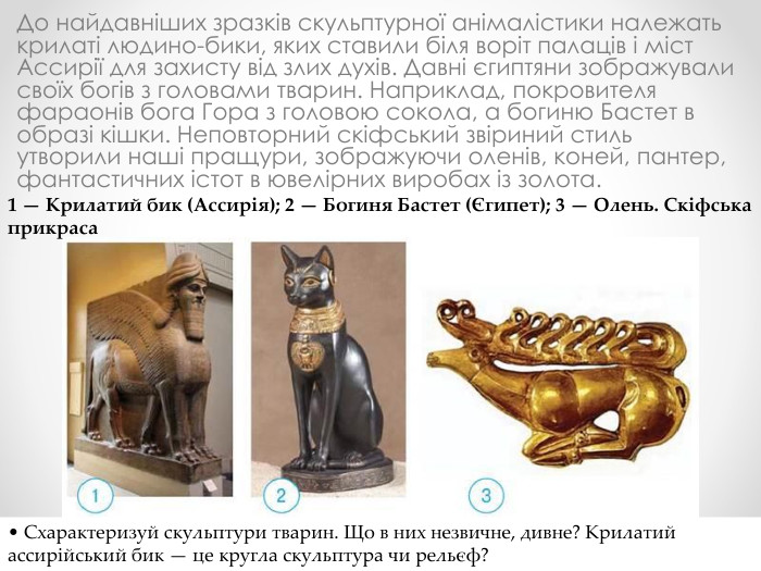 До найдавніших зразків скульптурної анімалістики належать крилаті людино-бики, яких ставили біля воріт палаців і міст Ассирії для захисту від злих духів. Давні єгиптяни зображували своїх богів з головами тварин. Наприклад, покровителя фараонів бога Гора з головою сокола, а богиню Бастет в образі кішки. Неповторний скіфський звіриний стиль утворили наші пращури, зображуючи оленів, коней, пантер, фантастичних істот в ювелірних виробах із золота.1 — Крилатий бик (Ассирія); 2 — Богиня Бастет (Єгипет); 3 — Олень. Скіфська прикраса• Схарактеризуй скульптури тварин. Що в них незвичне, дивне? Крилатий ассирійський бик — це кругла скульптура чи рельєф?
