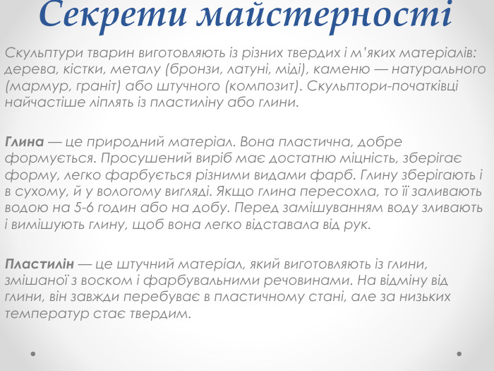 Секрети майстерностіСкульптури тварин виготовляють із різних твердих і м’яких матеріалів: дерева, кістки, металу (бронзи, латуні, міді), каменю — натурального (мармур, граніт) або штучного (композит). Скульптори-початківці найчастіше ліплять із пластиліну або глини. Глина — це природний матеріал. Вона пластична, добре формується. Просушений виріб має достатню міцність, зберігає форму, легко фарбується різними видами фарб. Глину зберігають і в сухому, й у вологому вигляді. Якщо глина пересохла, то її заливають водою на 5-6 годин або на добу. Перед замішуванням воду зливають і вимішують глину, щоб вона легко відставала від рук. Пластилін — це штучний матеріал, який виготовляють із глини, змішаної з воском і фарбувальними речовинами. На відміну від глини, він завжди перебуває в пластичному стані, але за низьких температур стає твердим.