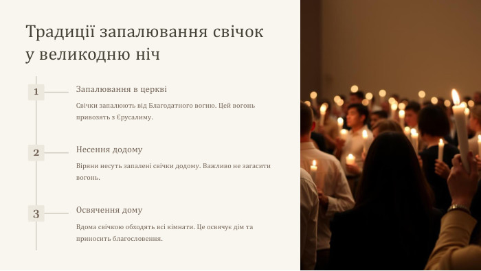 Традиції запалювання свічок у великодню ніч1 Запалювання в церквіСвічки запалюють від Благодатного вогню. Цей вогонь привозять з Єрусалиму.2 Несення додому. Віряни несуть запалені свічки додому. Важливо не загасити вогонь.3 Освячення дому. Вдома свічкою обходять всі кімнати. Це освячує дім та приносить благословення.