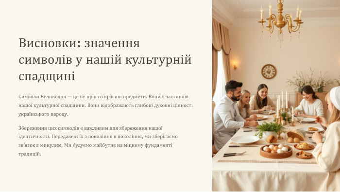 Висновки: значення символів у нашій культурній спадщиніСимволи Великодня — це не просто красиві предмети. Вони є частиною нашої культурної спадщини. Вони відображають глибокі духовні цінності українського народу. Збереження цих символів є важливим для збереження нашої ідентичності. Передаючи їх з покоління в покоління, ми зберігаємо зв'язок з минулим. Ми будуємо майбутнє на міцному фундаменті традицій.