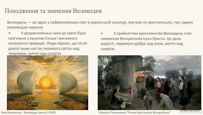 Великдень — це одне з найважливіших свят в українській культурі, яке має як християнське, так і давнє язичницьке коріння. Походження та значення Великодня•	У дохристиянські часи це свято було пов’язане з культом Сонця і весняного оновлення природи. Люди вірили, що після довгої зими настає перемога світла над темрявою, життя над смертю.•	З прийняттям християнства Великдень став символом Воскресіння Ісуса Христа. Це день радості, перемоги добра над злом, життя над смертю. Яків Ковальчук - Великодні звичаї (1930)Микола Пимоненко 