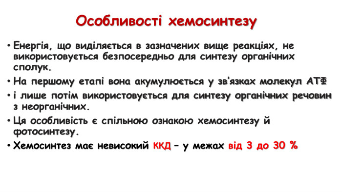 Особливості хемосинтезу. Енергія, що виділяється в зазначених вище реакціях, не використовується безпосередньо для синтезу органічних сполук. На першому етапі вона акумулюється у зв’язках молекул АТФ і лише потім використовується для синтезу органічних речовин з неорганічних. Ця особливість є спільною ознакою хемосинтезу й фотосинтезу. Хемосинтез має невисокий ККД – у межах від 3 до 30 %